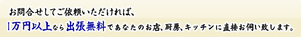 お問合せしてご依頼いただければ、1万円以上なら出張無料であなたのお店、厨房、キッチンに直接お伺いいたします。