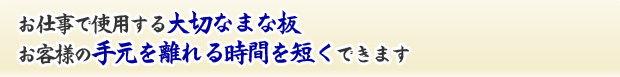 お仕事で使用する大切なまな板。お客様の手元を離れる時間を短くできます。