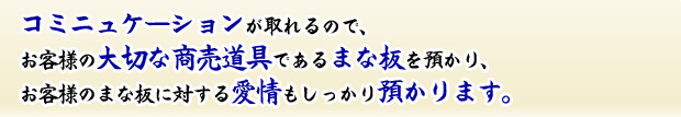 コミュニケーションが取れるので、お客様の大事な商売道具であるまな板を預かり、お客様のまな板に対する愛情もしっかり預かります。
